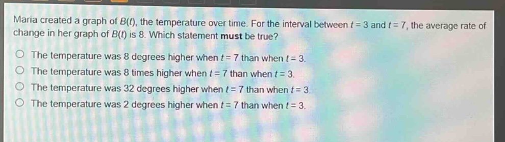 maria created a graph of $b(t)$, the temperature over time. for the interval between $t = 3$ and $t = 7$, the average rate of change in her graph of $b(t)$ is 8. which statement must be true?\nthe temperature was 8 degrees higher when $t = 7$ than when $t = 3$.\nthe temperature was 8 times higher when $t = 7$ than when $t = 3$.\nthe temperature was 32 degrees higher when $t = 7$ than when $t = 3$.\nthe temperature was 2 degrees higher when $t = 7$ than when $t = 3$.