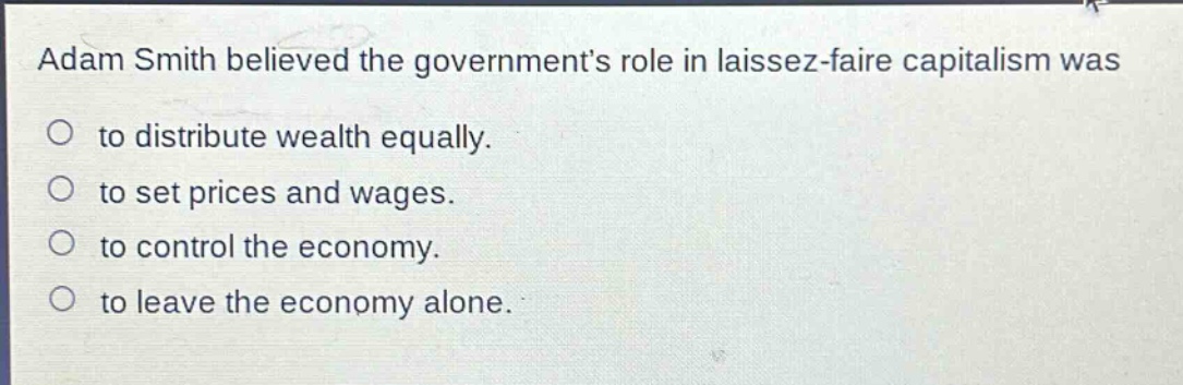 adam smith believed the governments role in laissez - faire capitalism was\nto distribute wealth equally.\nto set prices and wages.\nto control the economy.\nto leave the economy alone.