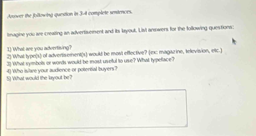 answer the following question in 3 - 4 complete sentences.\nimagine you are creating an advertisement and its layout. list answers for the following questions:\n1) what are you advertising?\n2) what type(s) of advertisement(s) would be most effective? (ex: magazine, television, etc.)\n3) what symbols or words would be most useful to use? what typeface?\n4) who is/are your audience or potential buyers?\n5) what would the layout be?