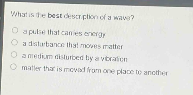 what is the best description of a wave?\n a pulse that carries energy\n a disturbance that moves matter\n a medium disturbed by a vibration\n matter that is moved from one place to another
