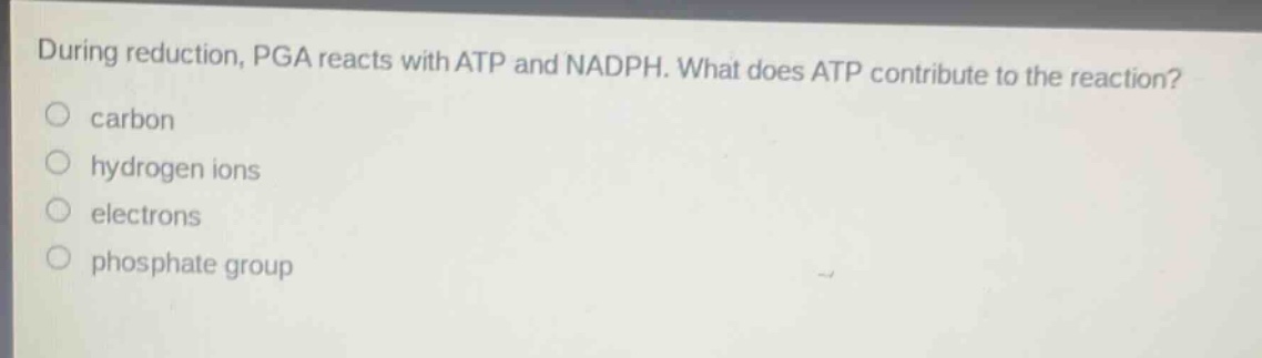 during reduction, pga reacts with atp and nadph. what does atp contribute to the reaction?\ncarbon\nhydrogen ions\nelectrons\nphosphate group
