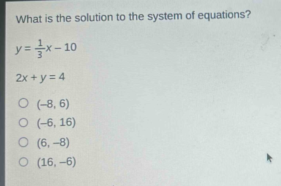 what is the solution to the system of equations?\ny = \\frac{1}{3}x - 10\n2x + y = 4\n(-8, 6)\n(-6, 16)\n(6, -8)\n(16, -6)