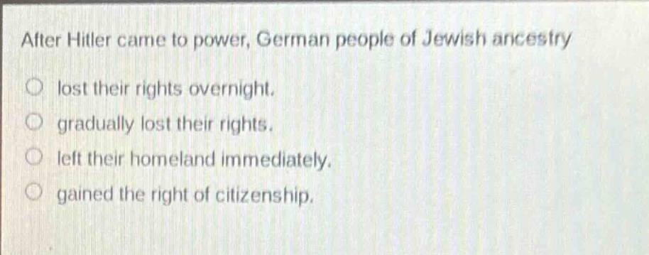 after hitler came to power, german people of jewish ancestry\nlost their rights overnight.\ngradually lost their rights.\nleft their homeland immediately.\ngained the right of citizenship.