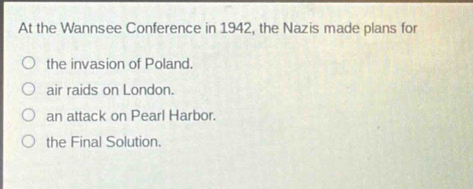 at the wannsee conference in 1942, the nazis made plans for\nthe invasion of poland.\nair raids on london.\nan attack on pearl harbor.\nthe final solution.