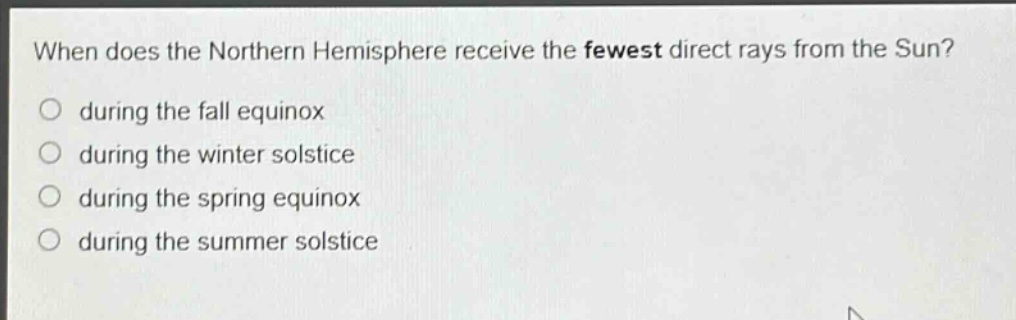 when does the northern hemisphere receive the fewest direct rays from the sun?\no during the fall equinox\no during the winter solstice\no during the spring equinox\no during the summer solstice