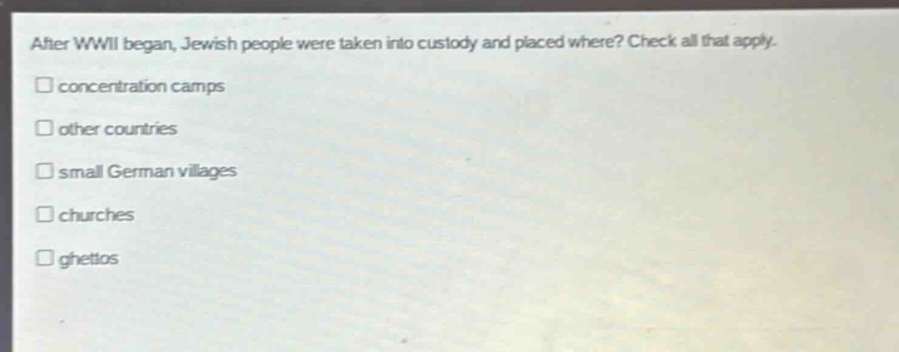 after wwii began, jewish people were taken into custody and placed where? check all that apply. \n□ concentration camps\n□ other countries\n□ small german villages\n□ churches\n□ ghettos