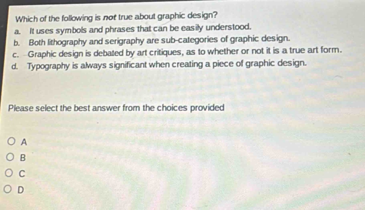 which of the following is not true about graphic design?\na. it uses symbols and phrases that can be easily understood.\nb. both lithography and serigraphy are sub - categories of graphic design.\nc. graphic design is debated by art critiques, as to whether or not it is a true art form.\nd. typography is always significant when creating a piece of graphic design.\nplease select the best answer from the choices provided\no a\no b\no c\no d