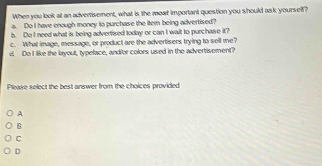 when you look at an advertisement, what is the most important question you should ask yourself?\na. do i have enough money to purchase the item being advertised?\nb. do i need what is being advertised today or can i wait to purchase it?\nc. what image, message, or product are the advertisers trying to sell me?\nd. do i like the layout, typeface, and/or colors used in the advertisement?\nplease select the best answer from the choices provided\no a\no b\no c\no d
