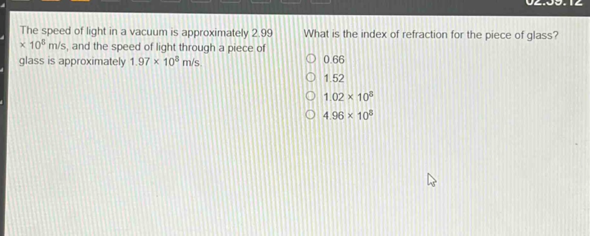the speed of light in a vacuum is approximately 2.99×10^8 m/s, and the speed of light through a piece of glass is approximately 1.97×10^8 m/s. what is the index of refraction for the piece of glass? 0.66 1.52 1.02×10^8 4.96×10^8