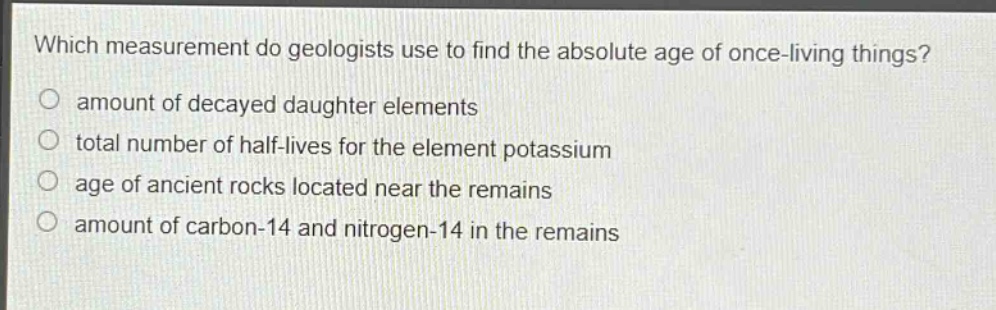 which measurement do geologists use to find the absolute age of once - living things?\namount of decayed daughter elements\ntotal number of half - lives for the element potassium\nage of ancient rocks located near the remains\namount of carbon - 14 and nitrogen - 14 in the remains