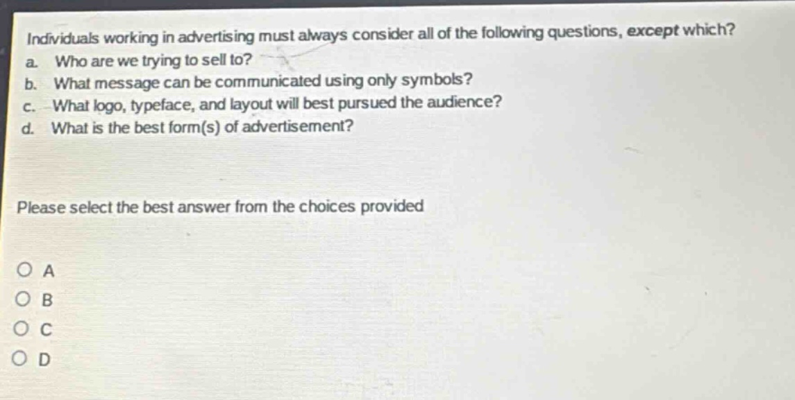 individuals working in advertising must always consider all of the following questions, except which?\na. who are we trying to sell to?\nb. what message can be communicated using only symbols?\nc. what logo, typeface, and layout will best pursued the audience?\nd. what is the best form(s) of advertisement?\nplease select the best answer from the choices provided\no a\no b\no c\no d