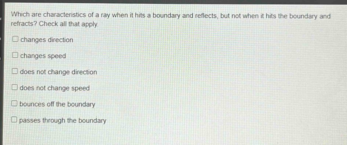 which are characteristics of a ray when it hits a boundary and reflects, but not when it hits the boundary and refracts? check all that apply. changes direction changes speed does not change direction does not change speed bounces off the boundary passes through the boundary