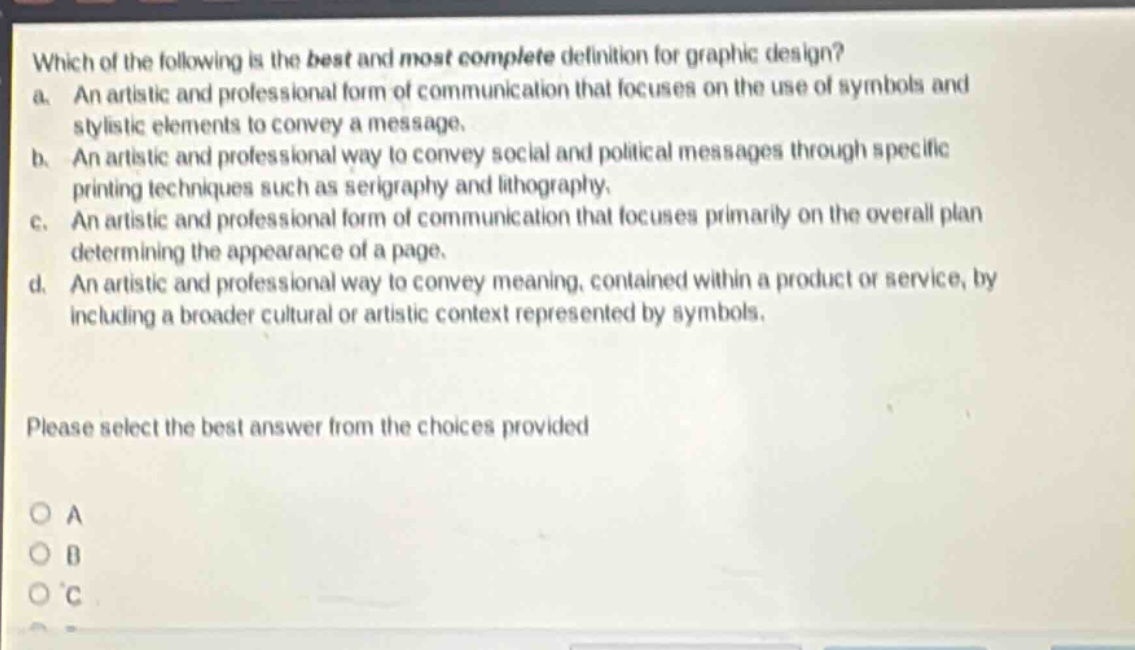 which of the following is the best and most complete definition for graphic design?\na. an artistic and professional form of communication that focuses on the use of symbols and stylistic elements to convey a message.\nb. an artistic and professional way to convey social and political messages through specific printing techniques such as serigraphy and lithography.\nc. an artistic and professional form of communication that focuses primarily on the overall plan determining the appearance of a page.\nd. an artistic and professional way to convey meaning, contained within a product or service, by including a broader cultural or artistic context represented by symbols.\nplease select the best answer from the choices provided\no a\no b\no c
