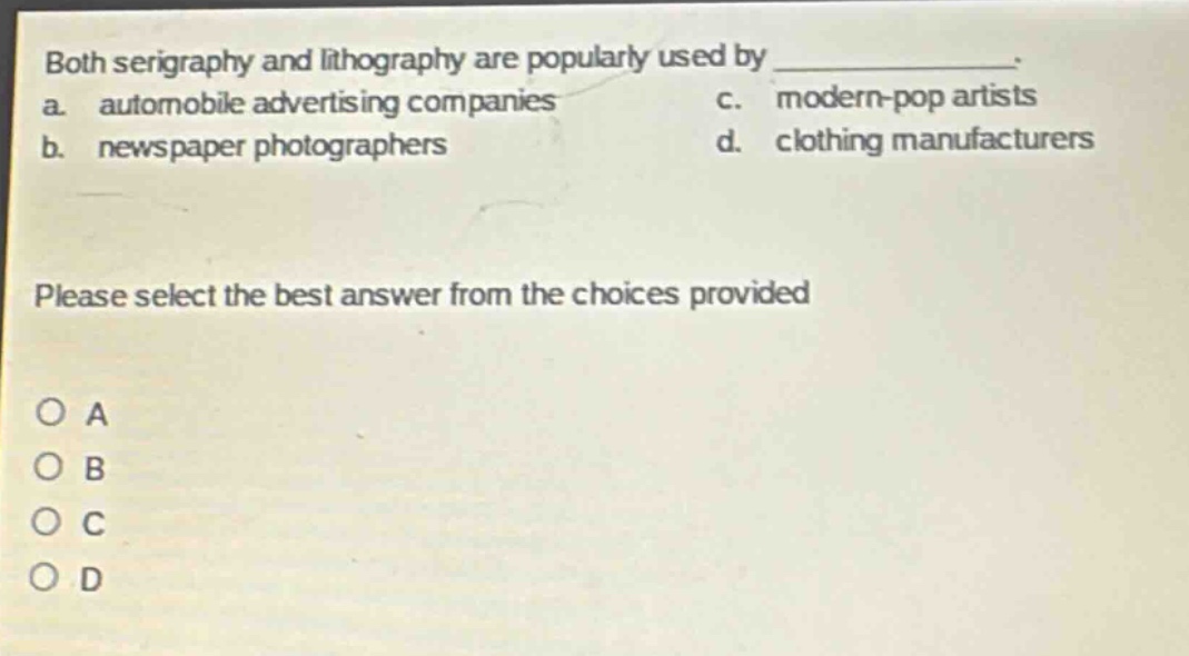 both serigraphy and lithography are popularly used by _____________.\na. automobile advertising companies c. modern - pop artists\nb. newspaper photographers d. clothing manufacturers\nplease select the best answer from the choices provided\no a\no b\no c\no d