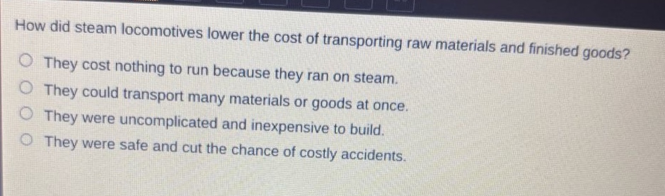 how did steam locomotives lower the cost of transporting raw materials and finished goods?\nthey cost nothing to run because they ran on steam.\nthey could transport many materials or goods at once.\nthey were uncomplicated and inexpensive to build.\nthey were safe and cut the chance of costly accidents.