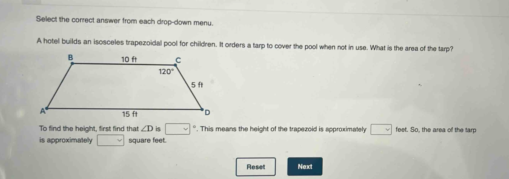 select the correct answer from each drop - down menu. a hotel builds an isosceles trapezoidal pool for children. it orders a tarp to cover the pool when not in use. what is the area of the tarp? to find the height, first find that ∠d is °. this means the height of the trapezoid is approximately feet. so, the area of the tarp is approximately square feet.