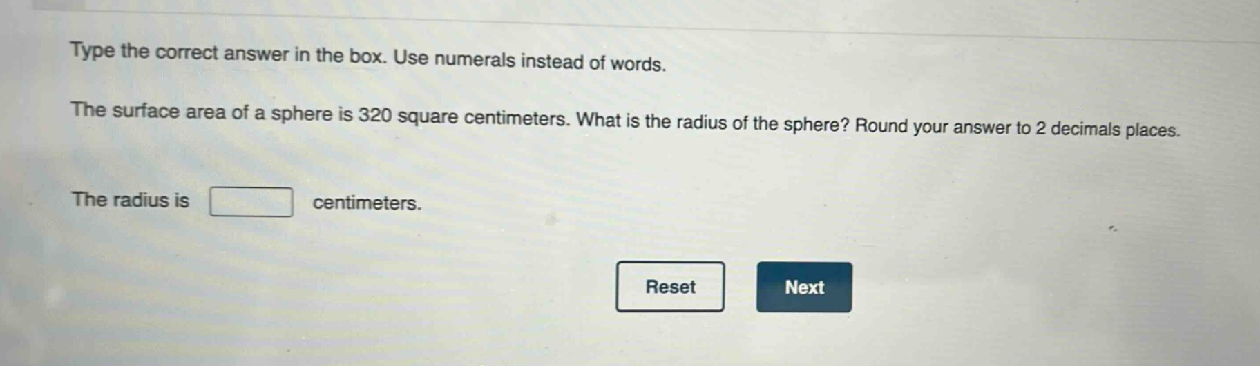 type the correct answer in the box. use numerals instead of words. the surface area of a sphere is 320 square centimeters. what is the radius of the sphere? round your answer to 2 decimals places. the radius is centimeters.
