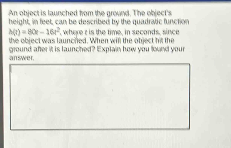 an object is launched from the ground. the objects height, in feet, can be described by the quadratic function $h(t)=80t - 16t^{2}$, where $t$ is the time, in seconds, since the object was launched. when will the object hit the ground after it is launched? explain how you found your answer.