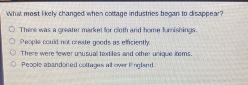 what most likely changed when cottage industries began to disappear?\nthere was a greater market for cloth and home furnishings.\npeople could not create goods as efficiently.\nthere were fewer unusual textiles and other unique items.\npeople abandoned cottages all over england.