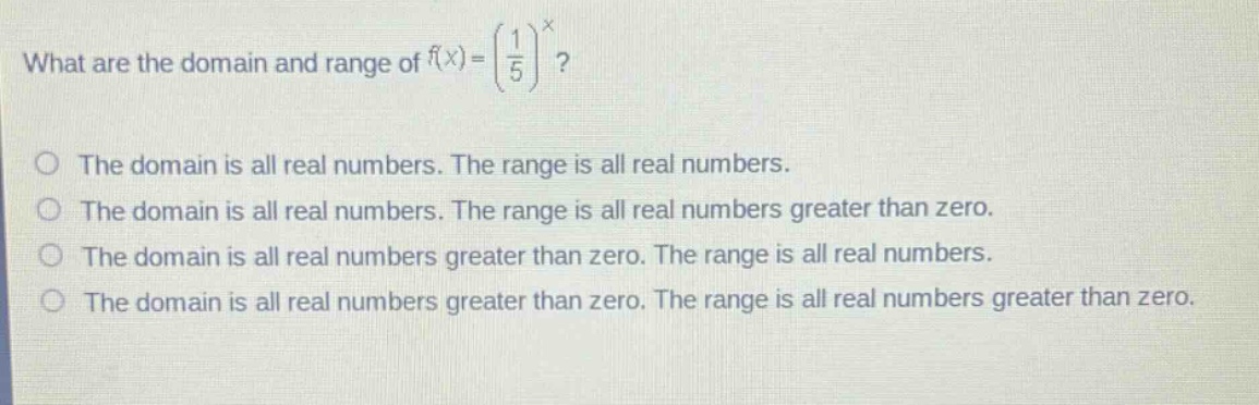 what are the domain and range of $f(x)=\\left(\\frac{1}{5}\\right)^x$?\nthe domain is all real numbers. the range is all real numbers.\nthe domain is all real numbers. the range is all real numbers greater than zero.\nthe domain is all real numbers greater than zero. the range is all real numbers.\nthe domain is all real numbers greater than zero. the range is all real numbers greater than zero.