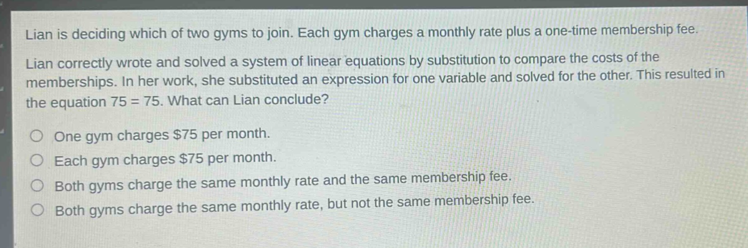 lian is deciding which of two gyms to join. each gym charges a monthly rate plus a one - time membership fee. lian correctly wrote and solved a system of linear equations by substitution to compare the costs of the memberships. in her work, she substituted an expression for one variable and solved for the other. this resulted in the equation 75 = 75. what can lian conclude?\none gym charges $75 per month.\neach gym charges $75 per month.\nboth gyms charge the same monthly rate and the same membership fee.\nboth gyms charge the same monthly rate, but not the same membership fee.