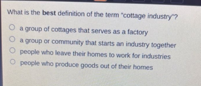 what is the best definition of the term \cottage industry\?\n a group of cottages that serves as a factory\n a group or community that starts an industry together\n people who leave their homes to work for industries\n people who produce goods out of their homes
