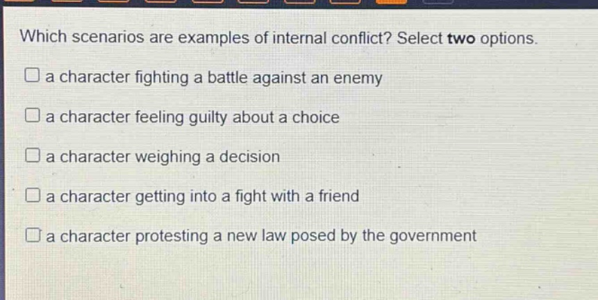which scenarios are examples of internal conflict? select two options.\n□ a character fighting a battle against an enemy\n□ a character feeling guilty about a choice\n□ a character weighing a decision\n□ a character getting into a fight with a friend\n□ a character protesting a new law posed by the government