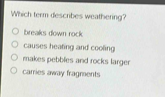 which term describes weathering?\nbreaks down rock\ncauses heating and cooling\nmakes pebbles and rocks larger\ncarries away fragments