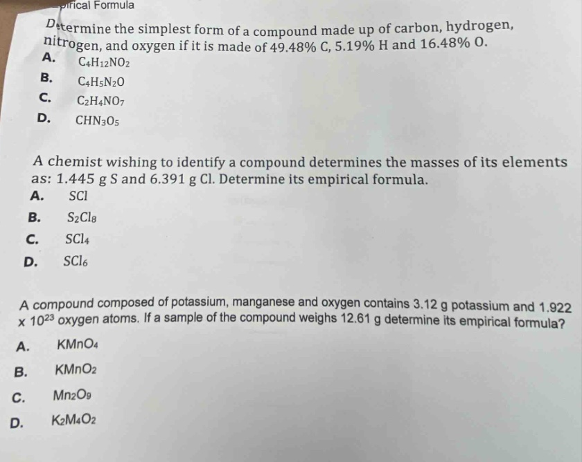 determine the simplest form of a compound made up of carbon, hydrogen, nitrogen, and oxygen if it is made of 49.48% c, 5.19% h and 16.48% o.\na. c4h12no2\nb. c4h5n2o\nc. c2h4no7\nd. chn3o5\n\na chemist wishing to identify a compound determines the masses of its elements as: 1.445 g s and 6.391 g cl. determine its empirical formula.\na. sci\nb. s2cl8\nc. scl4\nd. scl6\n\na compound composed of potassium, manganese and oxygen contains 3.12 g potassium and 1.922 x 10^23 oxygen atoms. if a sample of the compound weighs 12.61 g determine its empirical formula?\na. kmno4\nb. kmno2\nc. mn2o9\nd. k2m4o2