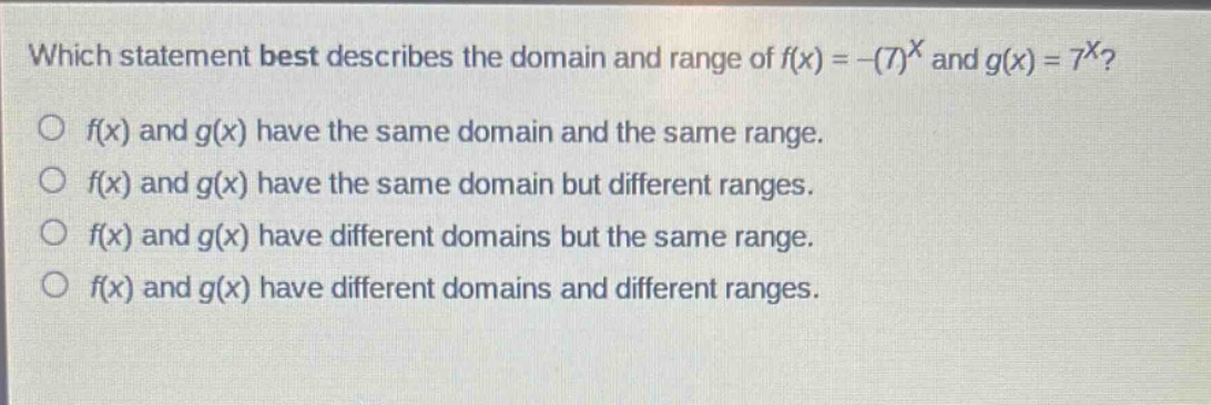 which statement best describes the domain and range of $f(x)=-(7)^x$ and $g(x)=7^x$?\n$f(x)$ and $g(x)$ have the same domain and the same range.\n$f(x)$ and $g(x)$ have the same domain but different ranges.\n$f(x)$ and $g(x)$ have different domains but the same range.\n$f(x)$ and $g(x)$ have different domains and different ranges.