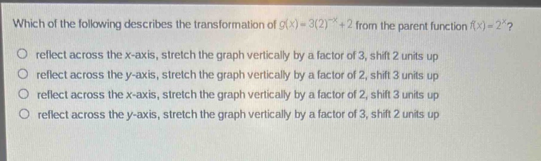 which of the following describes the transformation of $g(x)=3(2)^{-x}+2$ from the parent function $f(x)=2^{x}$?\nreflect across the x - axis, stretch the graph vertically by a factor of 3, shift 2 units up\nreflect across the y - axis, stretch the graph vertically by a factor of 2, shift 3 units up\nreflect across the x - axis, stretch the graph vertically by a factor of 2, shift 3 units up\nreflect across the y - axis, stretch the graph vertically by a factor of 3, shift 2 units up