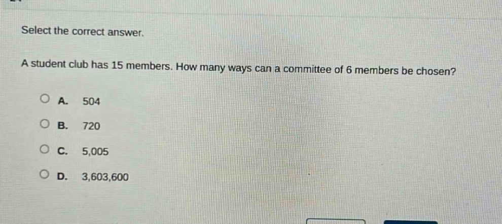select the correct answer.\na student club has 15 members. how many ways can a committee of 6 members be chosen?\na. 504\nb. 720\nc. 5,005\nd. 3,603,600