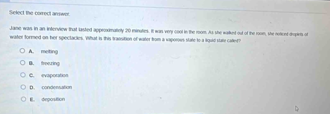 select the correct answer.\njane was in an interview that lasted approximately 20 minutes. it was very cool in the room. as she walked out of the room, she noticed droplets of water formed on her spectacles. what is this transition of water from a vaporous state to a liquid state called?\na. melting\nb. freezing\nc. evaporation\nd. condensation\ne. deposition