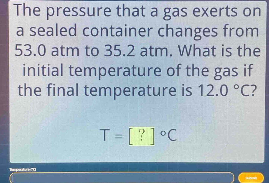 the pressure that a gas exerts on a sealed container changes from 53.0 atm to 35.2 atm. what is the initial temperature of the gas if the final temperature is 12.0 °c? t = ? °c