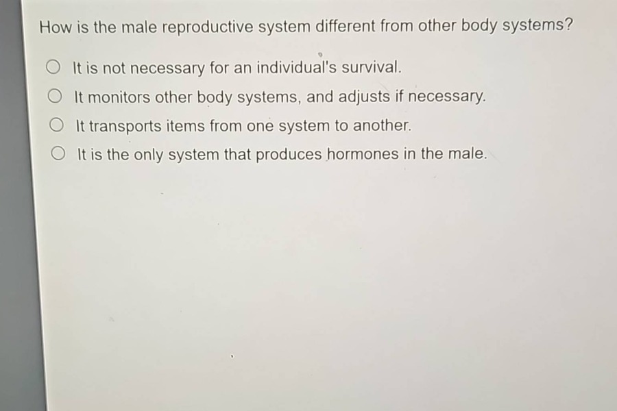 how is the male reproductive system different from other body systems?\nit is not necessary for an individuals survival.\nit monitors other body systems, and adjusts if necessary.\nit transports items from one system to another.\nit is the only system that produces hormones in the male.
