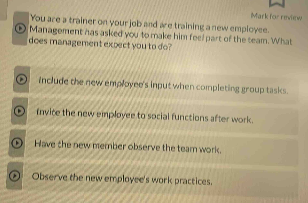 you are a trainer on your job and are training a new employee. management has asked you to make him feel part of the team. what does management expect you to do?\ninclude the new employees input when completing group tasks.\ninvite the new employee to social functions after work.\nhave the new member observe the team work.\nobserve the new employees work practices.