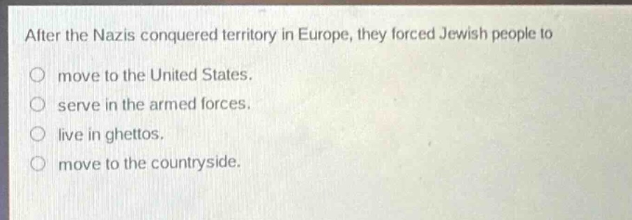 after the nazis conquered territory in europe, they forced jewish people to\nmove to the united states.\nserve in the armed forces.\nlive in ghettos.\nmove to the countryside.