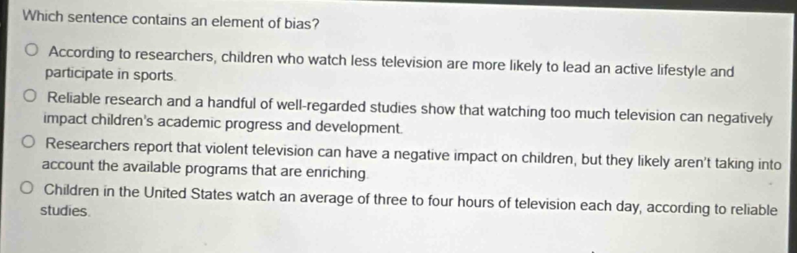which sentence contains an element of bias?\no according to researchers, children who watch less television are more likely to lead an active lifestyle and participate in sports.\no reliable research and a handful of well - regarded studies show that watching too much television can negatively impact childrens academic progress and development.\no researchers report that violent television can have a negative impact on children, but they likely arent taking into account the available programs that are enriching.\no children in the united states watch an average of three to four hours of television each day, according to reliable studies.