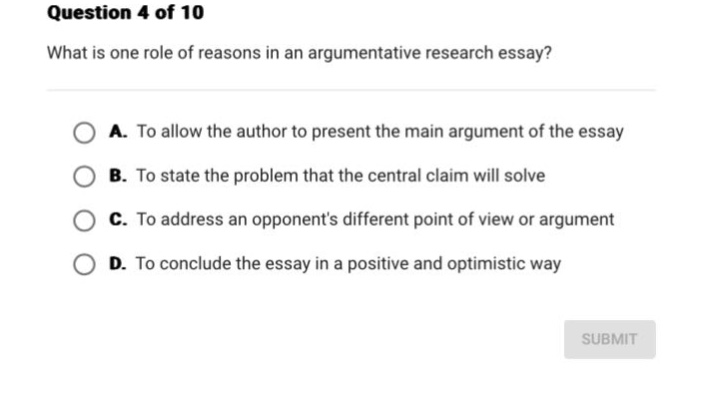 question 4 of 10\nwhat is one role of reasons in an argumentative research essay?\na. to allow the author to present the main argument of the essay\nb. to state the problem that the central claim will solve\nc. to address an opponents different point of view or argument\nd. to conclude the essay in a positive and optimistic way