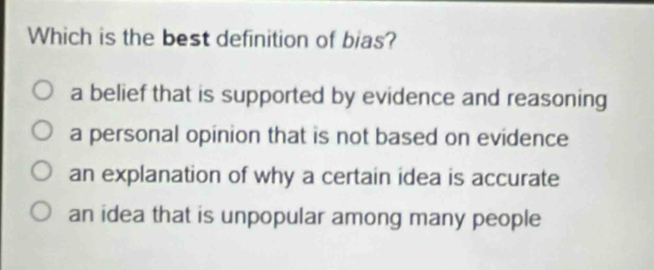 which is the best definition of bias?\n○ a belief that is supported by evidence and reasoning\n○ a personal opinion that is not based on evidence\n○ an explanation of why a certain idea is accurate\n○ an idea that is unpopular among many people