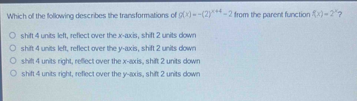 which of the following describes the transformations of $g(x)=-(2)^{x + 4}-2$ from the parent function $f(x)=2^{x}$?\nshift 4 units left, reflect over the x - axis, shift 2 units down\nshift 4 units left, reflect over the y - axis, shift 2 units down\nshift 4 units right, reflect over the x - axis, shift 2 units down\nshift 4 units right, reflect over the y - axis, shift 2 units down