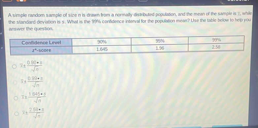 a simple random sample of size n is drawn from a normally distributed population, and the mean of the sample is $\bar{x}$, while the standard deviation is s. what is the 99% confidence interval for the population mean? use the table below to help you answer the question.\n| confidence level | 90% | 95% | 99% |\n| ---- | ---- | ---- | ---- |\n| $z^{*}$-score | 1.645 | 1.96 | 2.58 |\n$\bar{x}pm\frac{0.90cdot s}{sqrt{n}}$\n$\bar{x}pm\frac{0.99cdot s}{sqrt{n}}$\n$\bar{x}pm\frac{1.645cdot s}{sqrt{n}}$\n$\bar{x}pm\frac{2.58cdot s}{sqrt{n}}$