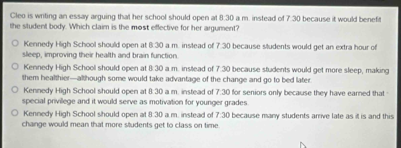 cleo is writing an essay arguing that her school should open at 8:30 a.m. instead of 7:30 because it would benefit the student body. which claim is the most effective for her argument?\nkennedy high school should open at 8:30 a.m. instead of 7:30 because students would get an extra hour of sleep, improving their health and brain function.\nkennedy high school should open at 8:30 a.m. instead of 7:30 because students would get more sleep, making them healthier—although some would take advantage of the change and go to bed later.\nkennedy high school should open at 8:30 a.m. instead of 7:30 for seniors only because they have earned that special privilege and it would serve as motivation for younger grades.\nkennedy high school should open at 8:30 a.m. instead of 7:30 because many students arrive late as it is and this change would mean that more students get to class on time.