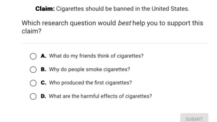 claim: cigarettes should be banned in the united states. which research question would best help you to support this claim? a. what do my friends think of cigarettes? b. why do people smoke cigarettes? c. who produced the first cigarettes? d. what are the harmful effects of cigarettes?