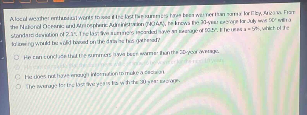 a local weather enthusiast wants to see if the last five summers have been warmer than normal for eloy, arizona. from the national oceanic and atmospheric administration (noaa), he knows the 30 - year average for july was 90° with a standard deviation of 2.1°. the last five summers recorded have an average of 93.5°. if he uses a = 5%, which of the following would be valid based on the data he has gathered?\nhe can conclude that the summers have been warmer than the 30 - year average.\nhe can conclude that the summers will continue to be warmer for the next 10 years.\nhe does not have enough information to make a decision.\nthe average for the last five years fits with the 30 - year average.