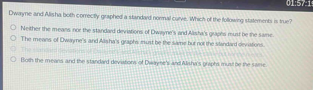 dwayne and alisha both correctly graphed a standard normal curve. which of the following statements is true?\nneither the means nor the standard deviations of dwaynes and alishas graphs must be the same.\nthe means of dwaynes and alishas graphs must be the same but not the standard deviations.\nthe standard deviations of dwaynes and alishas graphs must be the same but not the means.\nboth the means and the standard deviations of dwaynes and alishas graphs must be the same.