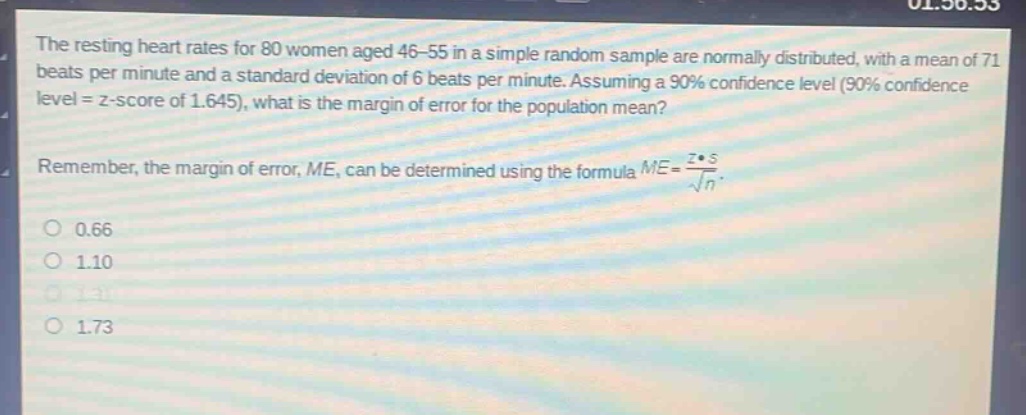the resting heart rates for 80 women aged 46 - 55 in a simple random sample are normally distributed, with a mean of 71 beats per minute and a standard deviation of 6 beats per minute. assuming a 90% confidence level (90% confidence level = z - score of 1.645), what is the margin of error for the population mean? remember, the margin of error, me, can be determined using the formula $me = \frac{zcdot s}{sqrt{n}}$. 0.66 1.10 1.31 1.73