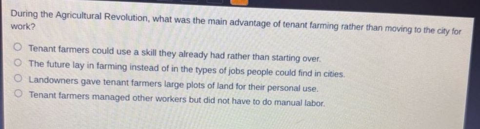 during the agricultural revolution, what was the main advantage of tenant farming rather than moving to the city for work?\n○ tenant farmers could use a skill they already had rather than starting over.\n○ the future lay in farming instead of in the types of jobs people could find in cities.\n○ landowners gave tenant farmers large plots of land for their personal use.\n○ tenant farmers managed other workers but did not have to do manual labor.