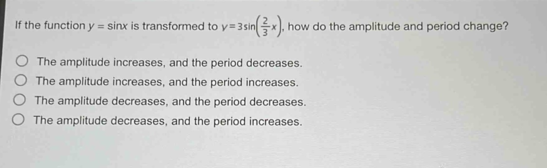 if the function $y = \\sin x$ is transformed to $y = 3\\sin(\\frac{2}{3}x)$, how do the amplitude and period change?\nthe amplitude increases, and the period decreases.\nthe amplitude increases, and the period increases.\nthe amplitude decreases, and the period decreases.\nthe amplitude decreases, and the period increases.