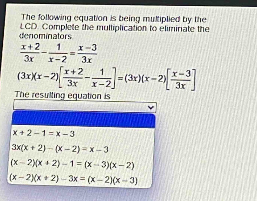 the following equation is being multiplied by the lcd. complete the multiplication to eliminate the denominators.\n$\frac{x + 2}{3x}-\frac{1}{x - 2}=\frac{x - 3}{3x}$\n$(3x)(x - 2)\frac{x + 2}{3x}-\frac{1}{x - 2}=(3x)(x - 2)\frac{x - 3}{3x}$\nthe resulting equation is\n$x + 2-1=x - 3$\n$3x(x + 2)-(x - 2)=x - 3$\n$(x - 2)(x + 2)-1=(x - 3)(x - 2)$\n$(x - 2)(x + 2)-3x=(x - 2)(x - 3)$